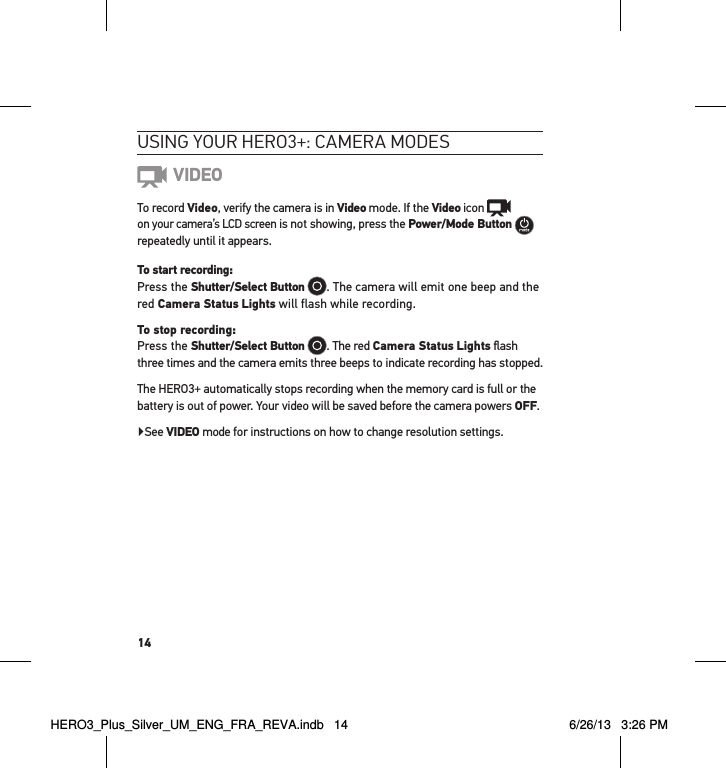 14usInG YouR HeRo3+: cameRa modes VIDEOTo record Video, verify the camera is in Video mode. If the Video icon    on your camera’s LCD screen is not showing, press the Power/Mode Button   repeatedly until it appears.To start recording: Press the Shutter/Select Button . The camera will emit one beep and the red Camera Status Lights will flash while recording. To stop recording: Press the Shutter/Select Button . The red Camera Status Lights ﬂash three times and the camera emits three beeps to indicate recording has stopped.The HERO3+ automatically stops recording when the memory card is full or the battery is out of power. Your video will be saved before the camera powers OFF.▶See VIDEO mode for instructions on how to change resolution settings.HERO3_Plus_Silver_UM_ENG_FRA_REVA.indb   14 6/26/13   3:26 PM