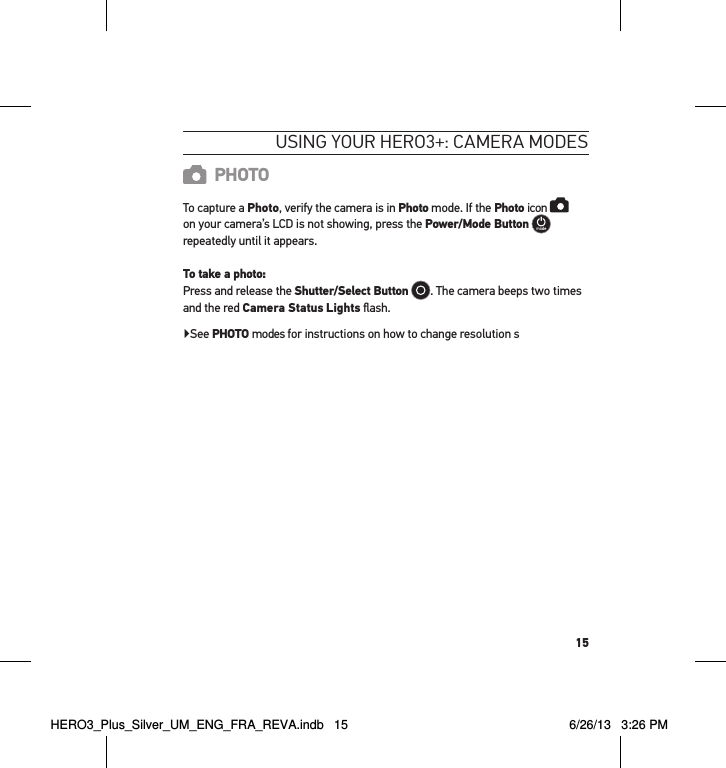 15usInG YouR HeRo3+: cameRa modesPHOTOTo capture a Photo, verify the camera is in Photo mode. If the Photo icon    on your camera’s LCD is not showing, press the Power/Mode Button   repeatedly until it appears. To take a photo: Press and release the Shutter/Select Button . The camera beeps two times and the red Camera Status Lights ﬂash. ▶ See PHOTO modes for instructions on how to change resolution sHERO3_Plus_Silver_UM_ENG_FRA_REVA.indb   15 6/26/13   3:26 PM