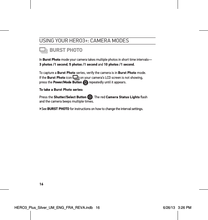 16usInG YouR HeRo3+: cameRa modes BURST PHOTOIn Burst Photo mode your camera takes multiple photos in short time intervals—  3 photos /1 second, 5 photos /1 second and 10 photos /1 second.To capture a Burst Photo series, verify the camera is in Burst Photo mode.  If the Burst Photo icon   on your camera’s LCD screen is not showing,  press the Power/Mode Button  repeatedly until it appears. To take a Burst Photo series: Press the Shutter/Select Button . The red Camera Status Lights ﬂash  and the camera beeps multiple times. ▶See BURST PHOTO for instructions on how to change the interval settings.HERO3_Plus_Silver_UM_ENG_FRA_REVA.indb   16 6/26/13   3:26 PM