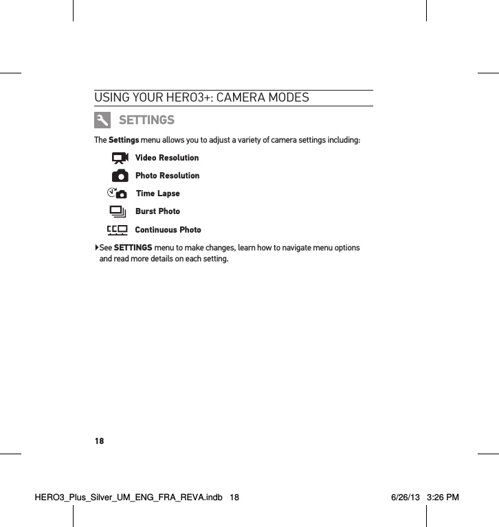 18usInG YouR HeRo3+: cameRa modesSETTINGSThe Settings menu allows you to adjust a variety of camera settings including:      Video Resolution      Photo Resolution    Time Lapse     Burst Photo    Continuous Photo▶ See SETTINGS menu to make changes, learn how to navigate menu options and read more details on each setting.HERO3_Plus_Silver_UM_ENG_FRA_REVA.indb   18 6/26/13   3:26 PM