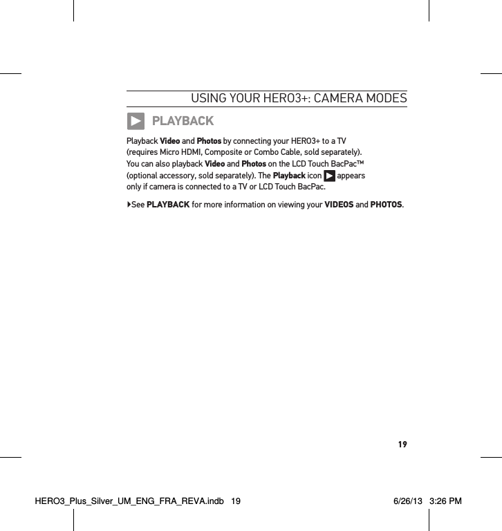 19usInG YouR HeRo3+: cameRa modesPLAYBACKPlayback Video and Photos by connecting your HERO3+ to a TV  (requires Micro HDMI, Composite or Combo Cable, sold separately).  You can also playback Video and Photos on the LCD Touch BacPac™  (optional accessory, sold separately). The Playback icon   appears  only if camera is connected to a TV or LCD Touch BacPac.▶See PLAYBACK for more information on viewing your VIDEOS and PHOTOS.HERO3_Plus_Silver_UM_ENG_FRA_REVA.indb   19 6/26/13   3:26 PM