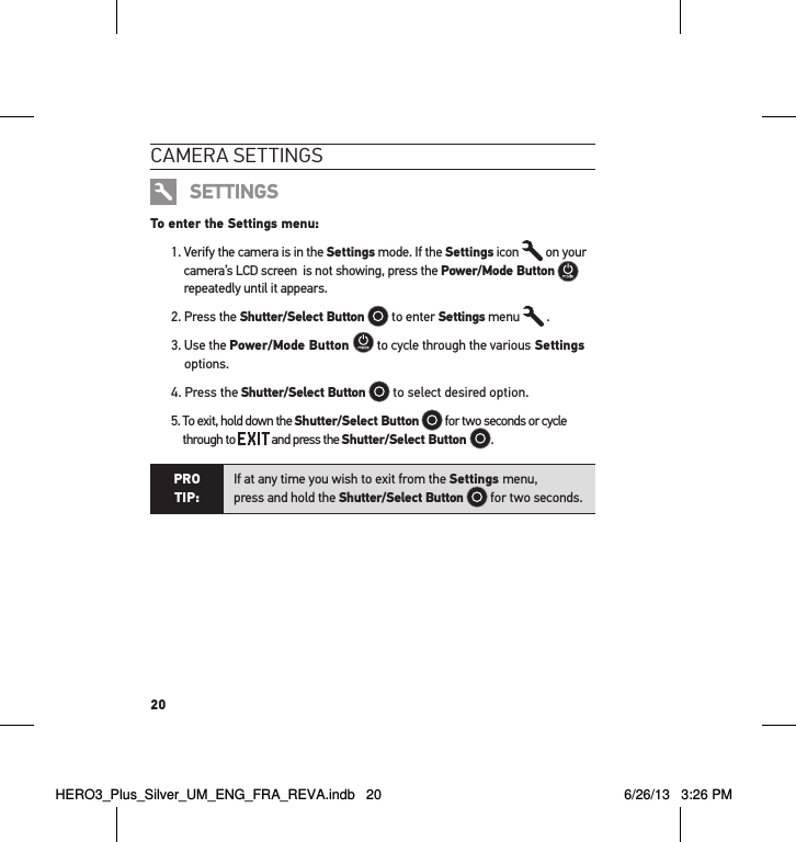 20cameRa settInGsSETTINGSTo enter the Settings menu:1.  Verify the camera is in the Settings mode. If the Settings icon   on your camera’s LCD screen  is not showing, press the Power/Mode Button  repeatedly until it appears.2. Press the Shutter/Select Button  to enter Settings menu  .3.  Use the Power/Mode Button   to cycle through the various Settings options.4.  Press the Shutter/Select Button  to select desired option.5.  To exit, hold down the Shutter/Select Button  for two seconds or cycle  through to   and press the Shutter/Select Button  . PRO TIP:If at any time you wish to exit from the Settings menu,  press and hold the Shutter/Select Button  for two seconds.  HERO3_Plus_Silver_UM_ENG_FRA_REVA.indb   20 6/26/13   3:26 PM