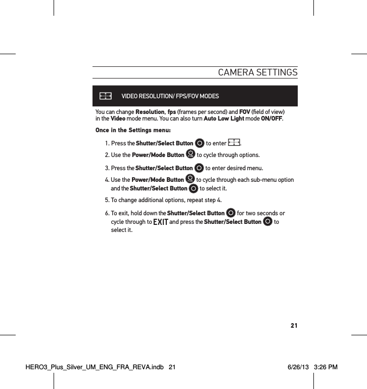 21cameRa settInGsVIDEO RESOLUTION/ FPS/FOV MODESYou can change Resolution, fps (frames per second) and FOV (ﬁeld of view)  in the Video mode menu. You can also turn Auto Low Light mode ON/OFF.Once in the Settings menu:1.   Press  the  Shutter/Select Button  to enter  .2. Use the Power/Mode Button  to cycle through options. 3. Press the Shutter/Select Button  to enter desired menu.4.   Use  the  Power/Mode Button  to cycle through each sub-menu option and the Shutter/Select Button  to select it.5. To change additional options, repeat step 4. 6.  To exit, hold down the Shutter/Select Button  for two seconds or cycle through to   and press the Shutter/Select Button   to select it.HERO3_Plus_Silver_UM_ENG_FRA_REVA.indb   21 6/26/13   3:26 PM