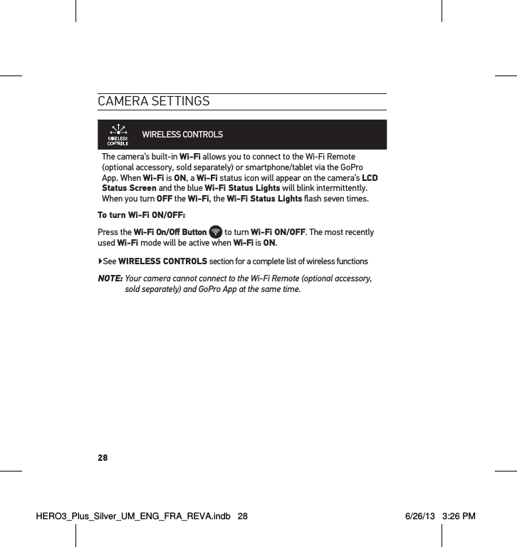 28cameRa settInGsWIRELESS CONTROLS  The camera’s built-in Wi-Fi allows you to connect to the Wi-Fi Remote (optional accessory, sold separately) or smartphone/tablet via the GoPro App. When Wi-Fi is ON, a Wi-Fi status icon will appear on the camera’s LCD Status Screen and the blue Wi-Fi Status Lights will blink intermittently. When you turn OFF the Wi-Fi, the Wi-Fi Status Lights ﬂash seven times. To turn Wi-Fi ON/OFF:Press the Wi-Fi On/Oﬀ Button  to turn Wi-Fi ON/OFF. The most recently used Wi-Fi mode will be active when Wi-Fi is ON.  ▶See WIRELESS CONTROLS section for a complete list of wireless functionsNOTE:  Your camera cannot connect to the Wi-Fi Remote (optional accessory, sold separately) and GoPro App at the same time.HERO3_Plus_Silver_UM_ENG_FRA_REVA.indb   28 6/26/13   3:26 PM