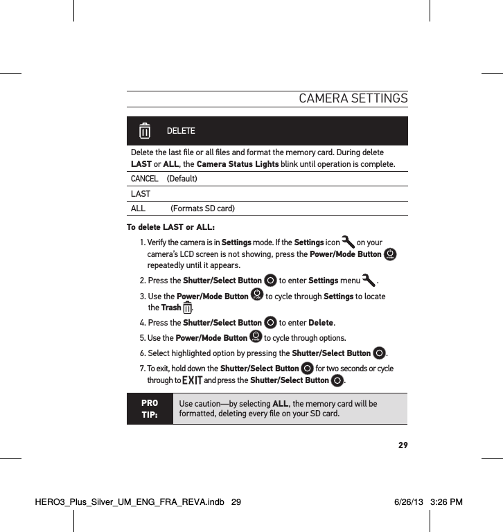 29cameRa settInGs DELETEDelete the last ﬁle or all ﬁles and format the memory card. During delete LAST or ALL, the Camera Status Lights blink until operation is complete. CANCEL(Default)LASTALL             (Formats SD card)To delete LAST or ALL: 1.  Verify the camera is in Settings mode. If the Settings icon   on your camera’s LCD screen is not showing, press the Power/Mode Button   repeatedly until it appears.2. Press the Shutter/Select Button  to enter Settings menu   .3.  Use the Power/Mode Button  to cycle through Settings to locate  the Trash .4. Press the Shutter/Select Button  to enter Delete. 5. Use the Power/Mode Button  to cycle through options.6. Select highlighted option by pressing the Shutter/Select Button .7.  To exit, hold down the Shutter/Select Button  for two seconds or cycle through to   and press the Shutter/Select Button  . PRO TIP:Use caution—by selecting ALL, the memory card will be formatted, deleting every ﬁle on your SD card.HERO3_Plus_Silver_UM_ENG_FRA_REVA.indb   29 6/26/13   3:26 PM