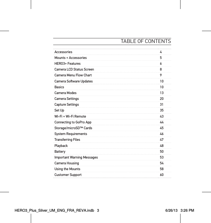 table of contentsAccessories 4Mounts + Accessories 5HERO3+ Features 6Camera LCD Status Screen 8Camera Menu Flow Chart 9Camera Soware Updates 10Basics 10Camera Modes 13Camera Settings 20Capture Settings 31Set Up 35Wi-Fi + Wi-Fi Remote 43Connecting to GoPro App 44Storage/microSD™ Cards 45System Requirements 46Transferring Files 47Playback 48Battery 50Important Warning Messages 53Camera Housing 54Using the Mounts 58Customer Support 60HERO3_Plus_Silver_UM_ENG_FRA_REVA.indb   3 6/26/13   3:26 PM
