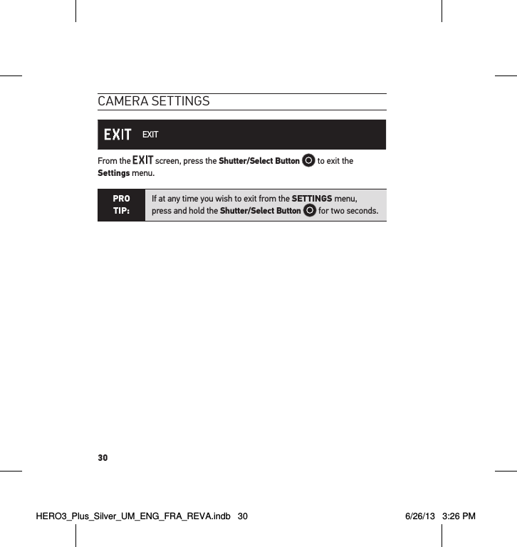 30cameRa settInGs EXITFrom the   screen, press the Shutter/Select Button   to exit the  Settings menu.PRO TIP:If at any time you wish to exit from the SETTINGS menu,  press and hold the Shutter/Select Button  for two seconds.  HERO3_Plus_Silver_UM_ENG_FRA_REVA.indb   30 6/26/13   3:26 PM