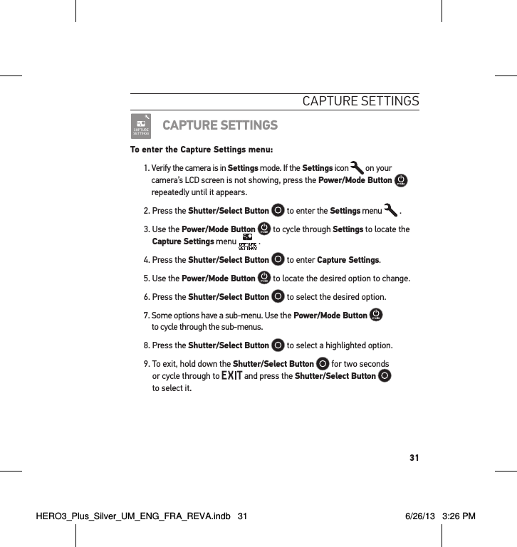 31caPtuRe settInGsCAPTURE SETTINGSTo enter the Capture Settings menu:1.  Verify the camera is in Settings mode. If the Settings icon   on your camera’s LCD screen is not showing, press the Power/Mode Button   repeatedly until it appears.2. Press the Shutter/Select Button  to enter the Settings menu   .3.  Use the Power/Mode Button  to cycle through Settings to locate the Capture Settings menu   .4. Press the Shutter/Select Button  to enter Capture Settings.5. Use the Power/Mode Button  to locate the desired option to change.6. Press the Shutter/Select Button  to select the desired option.7.  Some options have a sub-menu. Use the Power/Mode Button   to cycle through the sub-menus. 8. Press the Shutter/Select Button  to select a highlighted option.9.  To exit, hold down the Shutter/Select Button  for two seconds  or cycle through to   and press the Shutter/Select Button    to select it. HERO3_Plus_Silver_UM_ENG_FRA_REVA.indb   31 6/26/13   3:26 PM