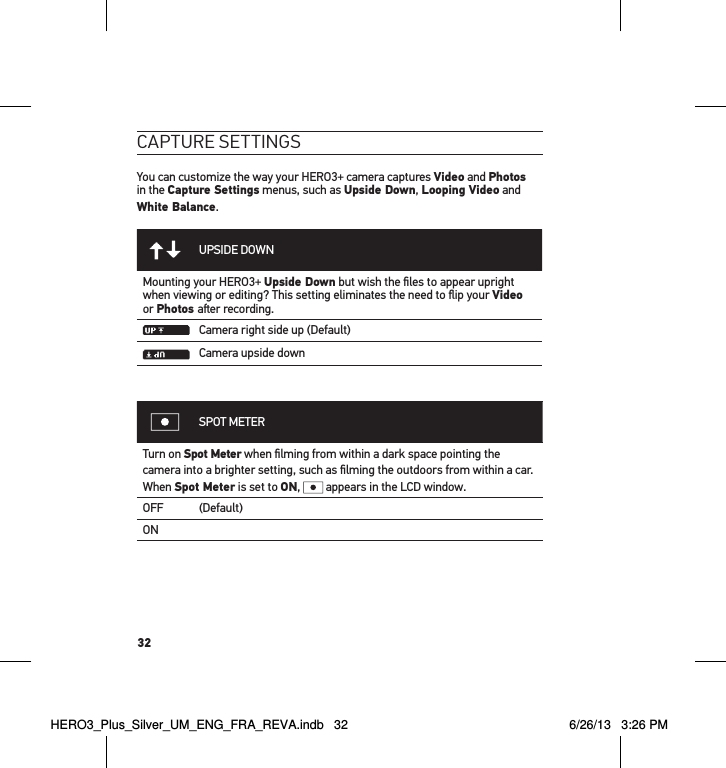 32caPtuRe settInGsYou can customize the way your HERO3+ camera captures Video and Photos in the Capture Settings menus, such as Upside Down, Looping Video and White Balance.UPSIDE DOWNMounting your HERO3+ Upside Down but wish the ﬁles to appear upright when viewing or editing? This setting eliminates the need to ﬂip your Video or Photos aer recording.Camera right side up (Default)Camera upside downSPOT METERTurn on Spot Meter when ﬁlming from within a dark space pointing the camera into a brighter setting, such as ﬁlming the outdoors from within a car.  When Spot Meter is set to ON,   appears in the LCD window.OFF (Default)ONHERO3_Plus_Silver_UM_ENG_FRA_REVA.indb   32 6/26/13   3:26 PM