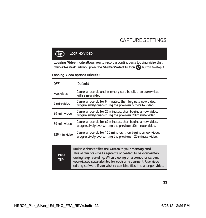 33caPtuRe settInGsLOOPING VIDEOLooping Video mode allows you to record a continuously looping video that overwrites itself until you press the Shutter/Select Button  button to stop it.Looping Video options inlcude:OFF (Default)Max video Camera records until memory card is full, then overwrites with a new video.  5 min video Camera records for 5 minutes, then begins a new video, progressively overwriting the previous 5 minute video.20 min video Camera records for 20 minutes, then begins a new video, progressively overwriting the previous 20 minute video.60 min video Camera records for 60 minutes, then begins a new video, progressively overwriting the previous 60 minute video.120 min video Camera records for 120 minutes, then begins a new video, progressively overwriting the previous 120 minute video.PRO TIP:Multiple chapter ﬁles are written to your memory card.  This allows for small segments of content to be overwritten  during loop recording. When viewing on a computer screen,  you will see separate ﬁles for each time segment. Use video editing soware if you wish to combine ﬁles into a longer video.HERO3_Plus_Silver_UM_ENG_FRA_REVA.indb   33 6/26/13   3:26 PM