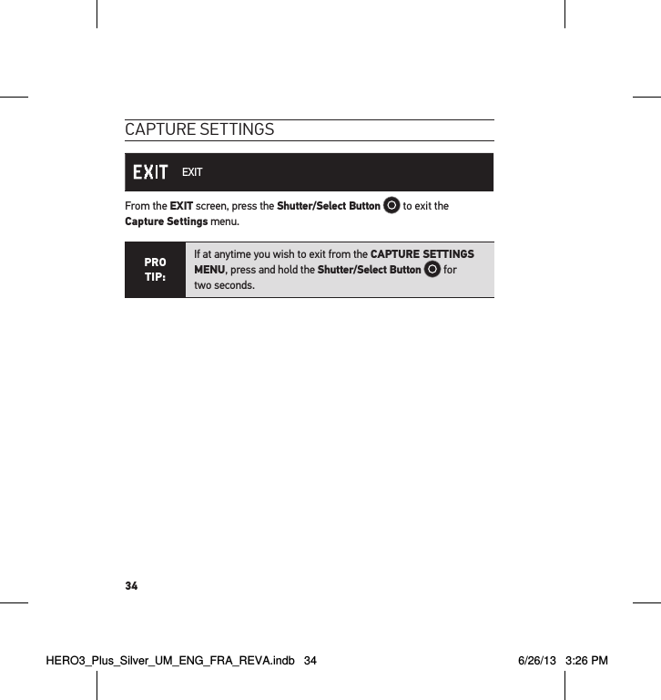 34caPtuRe settInGs EXITFrom the EXIT screen, press the Shutter/Select Button  to exit the  Capture Settings menu.PRO TIP:If at anytime you wish to exit from the CAPTURE SETTINGS MENU, press and hold the Shutter/Select Button  for  two seconds.  HERO3_Plus_Silver_UM_ENG_FRA_REVA.indb   34 6/26/13   3:26 PM