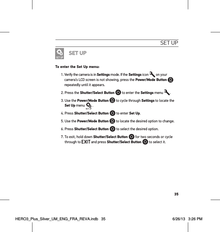 35set uPSET UPTo enter the Set Up menu:1.  Verify the camera is in Settings mode. If the Settings icon   on your camera’s LCD screen is not showing, press the Power/Mode Button   repeatedly until it appears.2. Press the Shutter/Select Button  to enter the Settings menu  .3.  Use the Power/Mode Button  to cycle through Settings to locate the Set Up menu   .4. Press Shutter/Select Button   to enter Set Up.5. Use the Power/Mode Button  to locate the desired option to change.6. Press Shutter/Select Button   to select the desired option.7.  To exit, hold down Shutter/Select Button   for two seconds or cycle through to   and press Shutter/Select Button   to select it.HERO3_Plus_Silver_UM_ENG_FRA_REVA.indb   35 6/26/13   3:26 PM