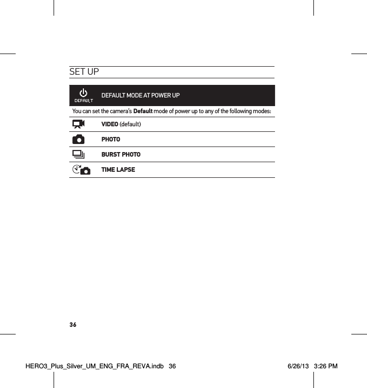36set uPDEFAULT MODE AT POWER UPYou can set the camera’s Default mode of power up to any of the following modes:VIDEO (default)PHOTOBURST PHOTOTIME LAPSEHERO3_Plus_Silver_UM_ENG_FRA_REVA.indb   36 6/26/13   3:26 PM