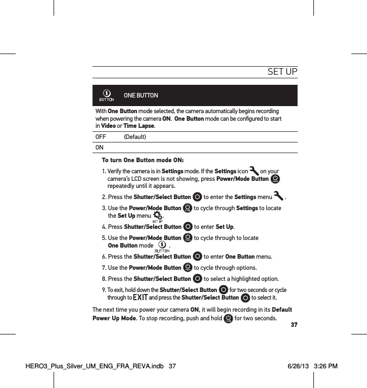 37set uPONE BUTTONWith One Button mode selected, the camera automatically begins recording  when powering the camera ON.  One Button mode can be conﬁgured to start  in Video or Time Lapse.OFF (Default)ONTo turn One Button mode ON: 1.  Verify the camera is in Settings mode. If the Settings icon   on your camera’s LCD screen is not showing, press Power/Mode Button   repeatedly until it appears.2. Press the Shutter/Select Button  to enter the Settings menu   .3.  Use the Power/Mode Button  to cycle through Settings to locate  the Set Up menu  .4. Press Shutter/Select Button   to enter Set Up.5.  Use the Power/Mode Button   to cycle through to locate  One Button mode  .6. Press the Shutter/Select Button   to enter One Button menu. 7. Use the Power/Mode Button   to cycle through options.8. Press the Shutter/Select Button   to select a highlighted option.9.  To exit, hold down the Shutter/Select Button   for two seconds or cycle through to   and press the Shutter/Select Button   to select it.  The next time you power your camera ON, it will begin recording in its Default Power Up Mode. To stop recording, push and hold   for two seconds.HERO3_Plus_Silver_UM_ENG_FRA_REVA.indb   37 6/26/13   3:26 PM