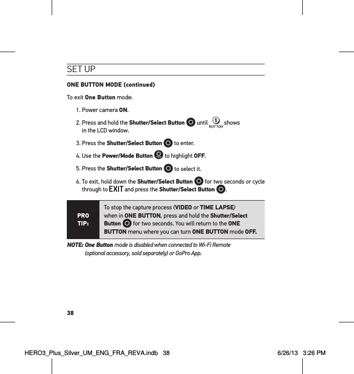 38set uPONE BUTTON MODE (continued)To exit One Button mode:1. Power camera ON. 2.  Press and hold the Shutter/Select Button   until   shows  in the LCD window.3. Press the Shutter/Select Button  to enter.4. Use the Power/Mode Button  to highlight OFF.5. Press the Shutter/Select Button   to select it.6.  To exit, hold down the Shutter/Select Button   for two seconds or cycle through to   and press the Shutter/Select Button  .PRO TIP:To stop the capture process (VIDEO or TIME LAPSE)  when in ONE BUTTON, press and hold the Shutter/Select Button   for two seconds. You will return to the ONE BUTTON menu where you can turn ONE BUTTON mode OFF. NOTE:  One Button mode is disabled when connected to Wi-Fi Remote  (optional accessory, sold separately) or GoPro App.HERO3_Plus_Silver_UM_ENG_FRA_REVA.indb   38 6/26/13   3:26 PM
