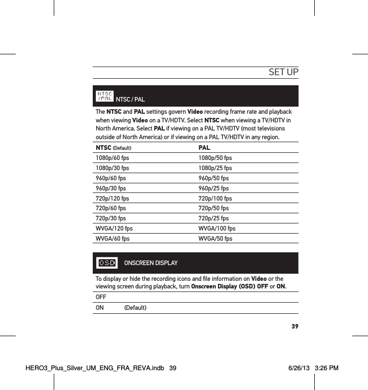 39set uP  NTSC / PALThe NTSC and PAL settings govern Video recording frame rate and playback when viewing Video on a TV/HDTV. Select NTSC when viewing a TV/HDTV in North America. Select PAL if viewing on a PAL TV/HDTV (most televisions outside of North America) or if viewing on a PAL TV/HDTV in any region.NTSC (Default) PAL1080p/60 fps 1080p/50 fps1080p/30 fps 1080p/25 fps960p/60 fps 960p/50 fps960p/30 fps 960p/25 fps720p/120 fps 720p/100 fps720p/60 fps 720p/50 fps720p/30 fps 720p/25 fpsWVGA/120 fps WVGA/100 fpsWVGA/60 fps WVGA/50 fpsONSCREEN DISPLAYTo display or hide the recording icons and ﬁle information on Video or the viewing screen during playback, turn Onscreen Display (OSD) OFF or ON.OFFON (Default)HERO3_Plus_Silver_UM_ENG_FRA_REVA.indb   39 6/26/13   3:26 PM