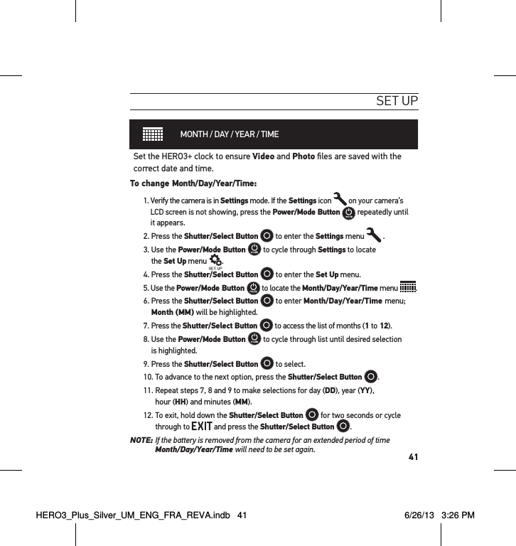 41set uPMONTH / DAY / YEAR / TIMESet the HERO3+ clock to ensure Video and Photo ﬁles are saved with the correct date and time. To change Month/Day/Year/Time: 1.  Verify the camera is in Settings mode. If the Settings icon   on your camera’s LCD screen is not showing, press the Power/Mode Button   repeatedly until it appears.2. Press the Shutter/Select Button  to enter the Settings menu   .3.  Use the Power/Mode Button   to cycle through Settings to locate  the Set Up menu   .4. Press the Shutter/Select Button   to enter the Set Up menu.5. Use the Power/Mode Button   to locate the Month/Day/Year/Time menu  .6.  Press the Shutter/Select Button   to enter Month/Day/Year/Time menu; Month (MM) will be highlighted. 7. Press the Shutter/Select Button   to access the list of months (1 to 12).8.  Use the Power/Mode Button   to cycle through list until desired selection  is highlighted.9. Press the Shutter/Select Button   to select.10. To advance to the next option, press the Shutter/Select Button  . 11.  Repeat steps 7, 8 and 9 to make selections for day (DD), year (YY),  hour (HH) and minutes (MM). 12.  To exit, hold down the Shutter/Select Button   for two seconds or cycle through to   and press the Shutter/Select Button  . NOTE:  If the battery is removed from the camera for an extended period of time  Month/Day/Year/Time will need to be set again.HERO3_Plus_Silver_UM_ENG_FRA_REVA.indb   41 6/26/13   3:26 PM