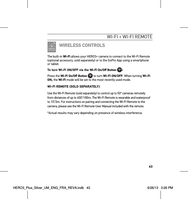 43WI-fI + WI-fI RemoteWIRELESS CONTROLSThe built-in Wi-Fi allows your HERO3+ camera to connect to the Wi-Fi Remote (optional accessory, sold separately) or to the GoPro App using a smartphone or tablet. To turn Wi-Fi ON/OFF via the Wi-Fi On/Oﬀ Button :Press the Wi-Fi On/Oﬀ Button  to turn Wi-Fi ON/OFF. When turning Wi-Fi ON, the Wi-Fi mode will be set to the most recently used mode.  WI-FI REMOTE (SOLD SEPARATELY)Use the Wi-Fi Remote (sold separately) to control up to 50* cameras remotely  from distances of up to 600’/180m. The Wi-Fi Remote is wearable and waterproof to 10’/3m. For instructions on pairing and connecting the Wi-Fi Remote to the camera, please see the Wi-Fi Remote User Manual included with the remote. *Actual results may vary depending on presence of wireless interference.HERO3_Plus_Silver_UM_ENG_FRA_REVA.indb   43 6/26/13   3:26 PM