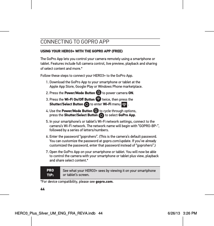 44connectInG to GoPRo aPP USING YOUR HERO3+ WITH THE GOPRO APP (FREE)The GoPro App lets you control your camera remotely using a smartphone or tablet. Features include full camera control, live preview, playback and sharing of select content and more.*Follow these steps to connect your HERO3+ to the GoPro App.1.  Download the GoPro App to your smartphone or tablet at the  Apple App Store, Google Play or Windows Phone marketplace.2. Press the Power/Mode Button  to power camera ON.  3.  Press the Wi-Fi On/Oﬀ Button  twice, then press the  Shutter/Select Button  to enter Wi-Fi menu   . 4.  Use the Power/Mode Button  to cycle through options,  press the Shutter/Select Button  to select GoPro App.5.  In your smartphone’s or tablet’s Wi-Fi network settings, connect to the camera’s Wi-Fi network. The network name will begin with “GOPRO-BP-”, followed by a series of letters/numbers. 6.  Enter the password “goprohero”. (This is the camera’s default password. You can customize the password at gopro.com/update. If you’ve already customized the password, enter that password instead of “goprohero”.)7.  Open the GoPro App on your smartphone or tablet. You will now be able to control the camera with your smartphone or tablet plus view, playback and share select content.*PRO TIP:See what your HERO3+ sees by viewing it on your smartphone or tablet’s screen.*For device compatibility, please see gopro.com. HERO3_Plus_Silver_UM_ENG_FRA_REVA.indb   44 6/26/13   3:26 PM