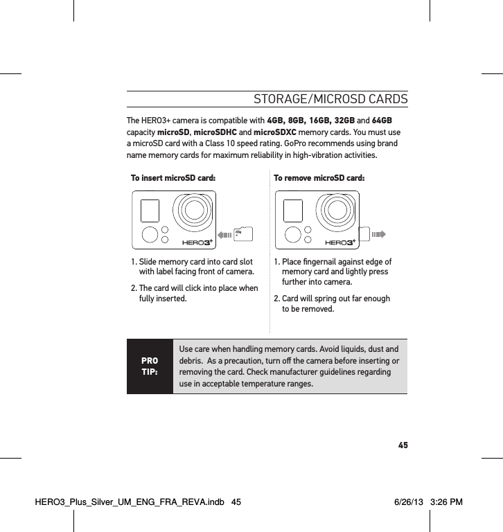 45stoRaGe/mIcRosd caRdsThe HERO3+ camera is compatible with 4GB, 8GB, 16GB, 32GB and 64GB capacity microSD, microSDHC and microSDXC memory cards. You must use a microSD card with a Class 10 speed rating. GoPro recommends using brand name memory cards for maximum reliability in high-vibration activities. To insert microSD card: To remove microSD card:1.  Slide memory card into card slot with label facing front of camera.2.  The card will click into place when fully inserted.1.  Place ﬁngernail against edge of memory card and lightly press further into camera.2.  Card will spring out far enough  to be removed.PRO TIP:Use care when handling memory cards. Avoid liquids, dust and debris.  As a precaution, turn oﬀ the camera before inserting or removing the card. Check manufacturer guidelines regarding use in acceptable temperature ranges. HERO3_Plus_Silver_UM_ENG_FRA_REVA.indb   45 6/26/13   3:26 PM