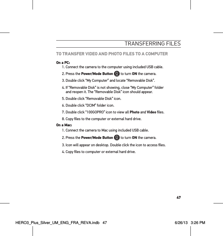 47tRansfeRRInG fIlesTO TRANSFER VIDEO AND PHOTO FILES TO A COMPUTEROn a PC:1. Connect the camera to the computer using included USB cable.2. Press the Power/Mode Button  to turn ON the camera.3. Double click “My Computer” and locate “Removable Disk”.4.  If “Removable Disk” is not showing, close “My Computer” folder  and reopen it. The “Removable Disk” icon should appear.5. Double click “Removable Disk” icon.6. Double click “DCIM” folder icon.7. Double click “100GOPRO” icon to view all Photo and Video ﬁles.8. Copy ﬁles to the computer or external hard drive.On a Mac:1. Connect the camera to Mac using included USB cable.2. Press the Power/Mode Button  to turn ON the camera.3.  Icon will appear on desktop. Double click the icon to access ﬁles.4. Copy ﬁles to computer or external hard drive.HERO3_Plus_Silver_UM_ENG_FRA_REVA.indb   47 6/26/13   3:26 PM