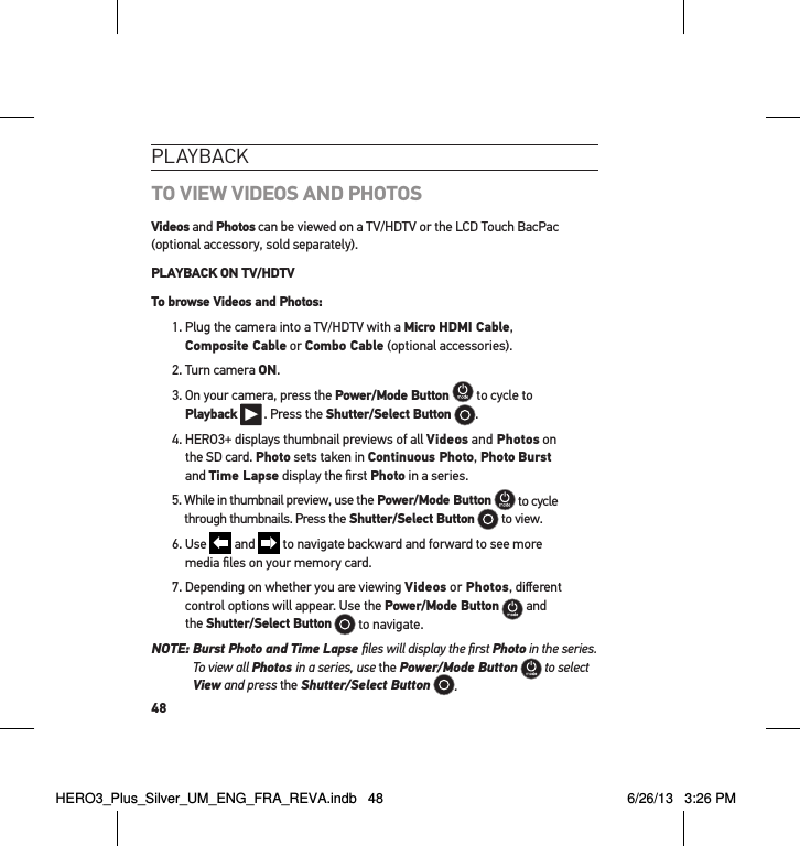 48PlaYbackTO VIEW VIDEOS AND PHOTOSVideos and Photos can be viewed on a TV/HDTV or the LCD Touch BacPac (optional accessory, sold separately). PLAYBACK ON TV/HDTVTo browse Videos and Photos:1.  Plug the camera into a TV/HDTV with a Micro HDMI Cable,  Composite Cable or Combo Cable (optional accessories).2. Turn camera ON.3.  On your camera, press the Power/Mode Button  to cycle to  Playback  . Press the Shutter/Select Button  .4.  HERO3+ displays thumbnail previews of all Videos and Photos on  the SD card. Photo sets taken in Continuous Photo, Photo Burst  and Time Lapse display the ﬁrst Photo in a series.5.  While in thumbnail preview, use the Power/Mode Button  to cycle through thumbnails. Press the Shutter/Select Button  to view. 6.   Use   and   to navigate backward and forward to see more  media ﬁles on your memory card.7.  Depending on whether you are viewing Videos or Photos, diﬀerent control options will appear. Use the Power/Mode Button  and  the Shutter/Select Button  to navigate.  NOTE:  Burst Photo and Time Lapse ﬁles will display the ﬁrst Photo in the series.  To view all Photos in a series, use the Power/Mode Button  to select View and press the Shutter/Select Button .HERO3_Plus_Silver_UM_ENG_FRA_REVA.indb   48 6/26/13   3:26 PM