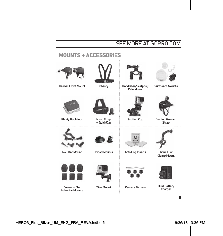 5see moRe at GoPRo.comMOUNTS + ACCESSORIESHelmet Front Mount Chesty Handlebar/Seatpost/Pole Mount Surfboard MountsFloaty Backdoor Head Strap + QuickClip  Suction Cup Vented Helmet StrapRoll Bar Mount Tripod Mounts Anti-Fog Inserts Jaws Flex Clamp MountCurved + Flat Adhesive Mounts Side Mount Camera Tethers Dual Battery ChargerHERO3_Plus_Silver_UM_ENG_FRA_REVA.indb   5 6/26/13   3:26 PM