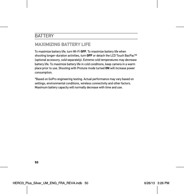 50batteRY MAXIMIZING BATTERY LIFE To maximize battery life, turn Wi-Fi OFF. To maximize battery life when shooting longer-duration activities, turn OFF or detach the LCD Touch BacPac™ (optional accessory, sold separately). Extreme cold temperatures may decrease battery life. To maximize battery life in cold conditions, keep camera in a warm place prior to use. Shooting with Protune mode turned ON will increase power consumption.*Based on GoPro engineering testing. Actual performance may vary based on settings, environmental conditions, wireless connectivity and other factors. Maximum battery capacity will normally decrease with time and use. HERO3_Plus_Silver_UM_ENG_FRA_REVA.indb   50 6/26/13   3:26 PM