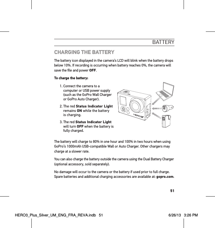 51batteRYCHARGING THE BATTERYThe battery icon displayed in the camera’s LCD will blink when the battery drops below 10%. If recording is occurring when battery reaches 0%, the camera will save the ﬁle and power OFF.To charge the battery: 1.  Connect the camera to a computer or USB power supply (such as the GoPro Wall Charger or GoPro Auto Charger).2.   The  red  Status Indicator Light remains ON while the battery is charging.3.  The red Status Indicator Light  will turn OFF when the battery is fully charged. The battery will charge to 80% in one hour and 100% in two hours when using GoPro’s 1000mAh USB-compatible Wall or Auto Charger. Other chargers may charge at a slower rate.You can also charge the battery outside the camera using the Dual Battery Charger (optional accessory, sold separately).No damage will occur to the camera or the battery if used prior to full charge. Spare batteries and additional charging accessories are available at: gopro.com.HERO3_Plus_Silver_UM_ENG_FRA_REVA.indb   51 6/26/13   3:26 PM