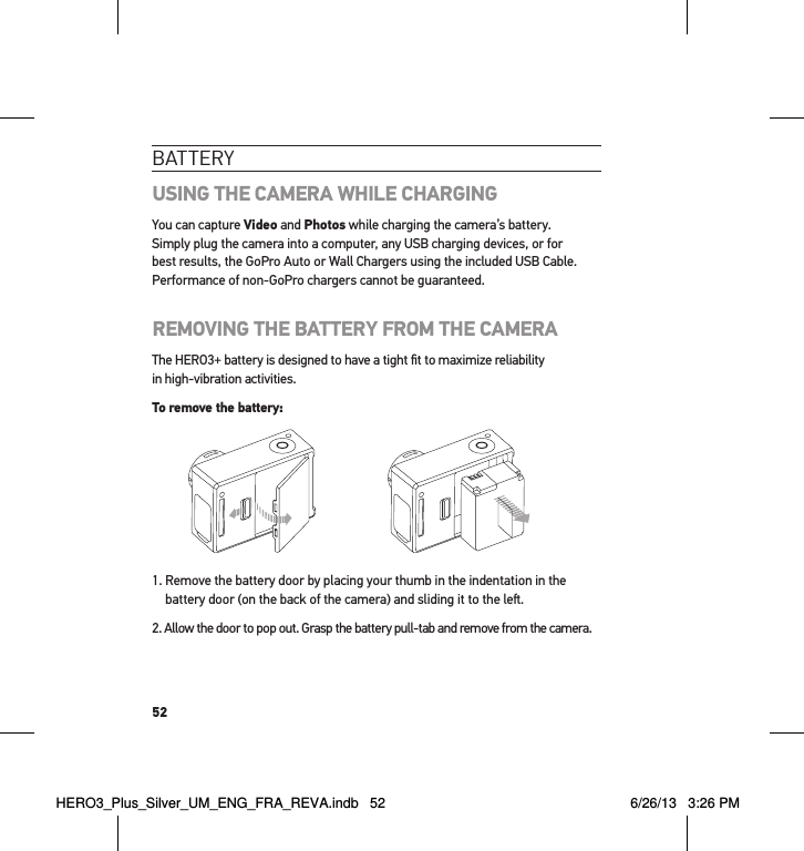 52batteRYUSING THE CAMERA WHILE CHARGINGYou can capture Video and Photos while charging the camera’s battery.  Simply plug the camera into a computer, any USB charging devices, or for best results, the GoPro Auto or Wall Chargers using the included USB Cable. Performance of non-GoPro chargers cannot be guaranteed.REMOVING THE BATTERY FROM THE CAMERAThe HERO3+ battery is designed to have a tight ﬁt to maximize reliability  in high-vibration activities.To remove the battery:1.  Remove the battery door by placing your thumb in the indentation in the battery door (on the back of the camera) and sliding it to the le.2.  Allow the door to pop out. Grasp the battery pull-tab and remove from the camera.HERO3_Plus_Silver_UM_ENG_FRA_REVA.indb   52 6/26/13   3:26 PM