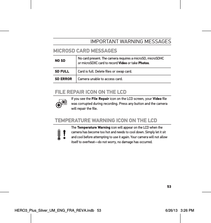 53ImPoRtant WaRnInG messaGesMICROSD CARD MESSAGESNO SD  No card present. The camera requires a microSD, microSDHC  or microSDXC card to record Video or take Photos.SD FULL Card is full. Delete ﬁles or swap card.SD ERROR Camera unable to access card.FILE REPAIR ICON ON THE LCD If you see the File Repair icon on the LCD screen, your Video ﬁle was corrupted during recording. Press any button and the camera will repair the ﬁle.TEMPERATURE WARNING ICON ON THE LCD The Temperature Warning icon will appear on the LCD when the camera has become too hot and needs to cool down. Simply let it sit and cool before attempting to use it again. Your camera will not allow itself to overheat  —do not worry, no damage has occurred.HERO3_Plus_Silver_UM_ENG_FRA_REVA.indb   53 6/26/13   3:26 PM