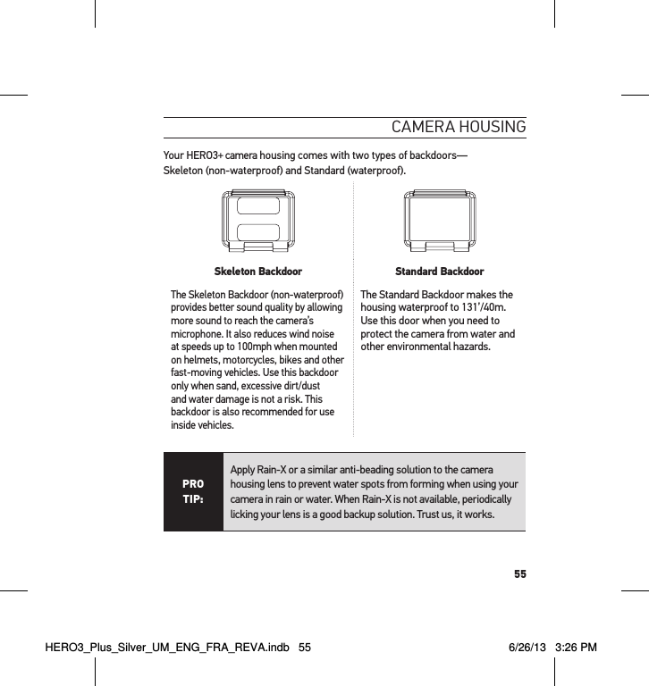 55cameRa HousInGYour HERO3+ camera housing comes with two types of backdoors— Skeleton (non-waterproof) and Standard (waterproof).  Skeleton Backdoor Standard BackdoorThe Skeleton Backdoor (non-waterproof) provides better sound quality by allowing more sound to reach the camera’s microphone. It also reduces wind noise at speeds up to 100mph when mounted on helmets, motorcycles, bikes and other fast-moving vehicles. Use this backdoor only when sand, excessive dirt/dust and water damage is not a risk. This backdoor is also recommended for use inside vehicles.The Standard Backdoor makes the housing waterproof to 131’/40m. Use this door when you need to protect the camera from water and other environmental hazards. PRO TIP:Apply Rain-X or a similar anti-beading solution to the camera housing lens to prevent water spots from forming when using your camera in rain or water. When Rain-X is not available, periodically licking your lens is a good backup solution. Trust us, it works. HERO3_Plus_Silver_UM_ENG_FRA_REVA.indb   55 6/26/13   3:26 PM