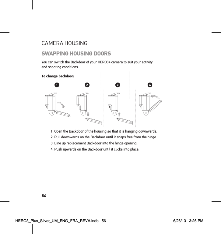 56cameRa HousInGSWAPPING HOUSING DOORSYou can switch the Backdoor of your HERO3+ camera to suit your activity and shooting conditions.To change backdoor:1. Open the Backdoor of the housing so that it is hanging downwards. 2. Pull downwards on the Backdoor until it snaps free from the hinge.3. Line up replacement Backdoor into the hinge opening.4. Push upwards on the Backdoor until it clicks into place. Slim housing surfboard mount installationSlim housing remove camera Slim housing insert cameraSlim housing closed Swapping housing doorsQuick Release Buckle + Thumb Screw + Slim housing = Complete UnitTo change backdoor:To change backdoor:HERO3_Plus_Silver_UM_ENG_FRA_REVA.indb   56 6/26/13   3:26 PM