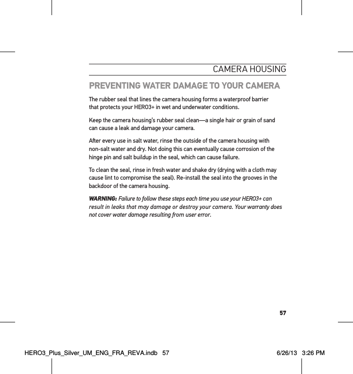 57cameRa HousInGPREVENTING WATER DAMAGE TO YOUR CAMERAThe rubber seal that lines the camera housing forms a waterproof barrier  that protects your HERO3+ in wet and underwater conditions. Keep the camera housing’s rubber seal clean—a single hair or grain of sand  can cause a leak and damage your camera.Aer every use in salt water, rinse the outside of the camera housing with  non-salt water and dry. Not doing this can eventually cause corrosion of the hinge pin and salt buildup in the seal, which can cause failure. To clean the seal, rinse in fresh water and shake dry (drying with a cloth may cause lint to compromise the seal). Re-install the seal into the grooves in the backdoor of the camera housing. WARNING: Failure to follow these steps each time you use your HERO3+ can result in leaks that may damage or destroy your camera. Your warranty does not cover water damage resulting from user error. HERO3_Plus_Silver_UM_ENG_FRA_REVA.indb   57 6/26/13   3:26 PM