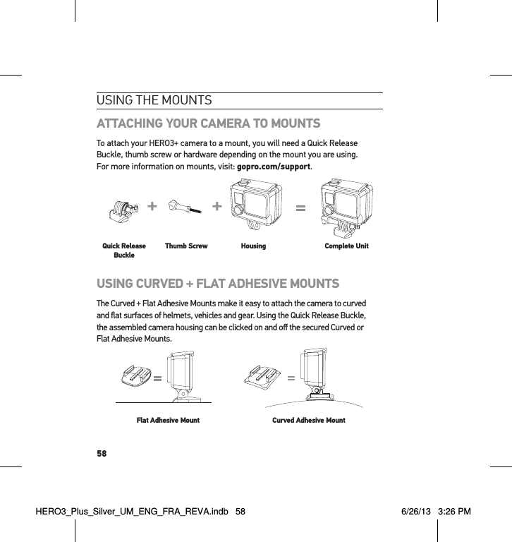 58usInG tHe mountsATTACHING YOUR CAMERA TO MOUNTSTo attach your HERO3+ camera to a mount, you will need a Quick Release Buckle, thumb screw or hardware depending on the mount you are using.  For more information on mounts, visit: gopro.com/support.Slim housing surfboard mount installationSlim housing remove camera Slim housing insert cameraSlim housing closed Swapping housing doorsQuick Release Buckle + Thumb Screw + Slim housing = Complete UnitQuick Release BuckleThumb Screw Housing Complete UnitUSING CURVED + FLAT ADHESIVE MOUNTSThe Curved + Flat Adhesive Mounts make it easy to attach the camera to curved  and ﬂat surfaces of helmets, vehicles and gear. Using the Quick Release Buckle,  the assembled camera housing can be clicked on and oﬀ the secured Curved or  Flat Adhesive Mounts.Flat Adhesive Mount Curved Adhesive MountHERO3_Plus_Silver_UM_ENG_FRA_REVA.indb   58 6/26/13   3:26 PM