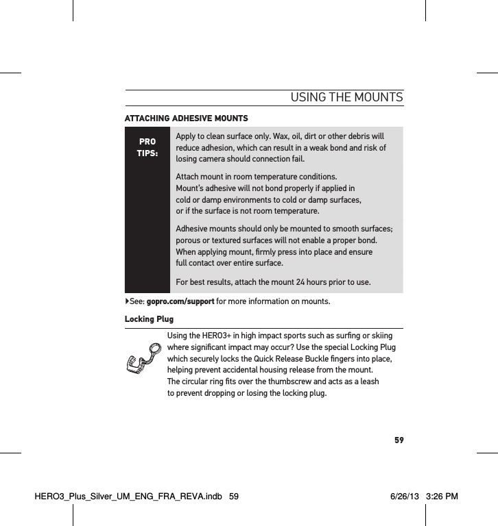 59usInG tHe mountsATTACHING ADHESIVE MOUNTS PRO TIPS:Apply to clean surface only. Wax, oil, dirt or other debris will reduce adhesion, which can result in a weak bond and risk of losing camera should connection fail.Attach mount in room temperature conditions.  Mount’s adhesive will not bond properly if applied in  cold or damp environments to cold or damp surfaces,  or if the surface is not room temperature.Adhesive mounts should only be mounted to smooth surfaces; porous or textured surfaces will not enable a proper bond. When applying mount, ﬁrmly press into place and ensure  full contact over entire surface. For best results, attach the mount 24 hours prior to use.▶See: gopro.com/support for more information on mounts.Locking Plug Using the HERO3+ in high impact sports such as surﬁng or skiing where signiﬁcant impact may occur? Use the special Locking Plug which securely locks the Quick Release Buckle ﬁngers into place, helping prevent accidental housing release from the mount.  The circular ring ﬁts over the thumbscrew and acts as a leash  to prevent dropping or losing the locking plug.HERO3_Plus_Silver_UM_ENG_FRA_REVA.indb   59 6/26/13   3:26 PM