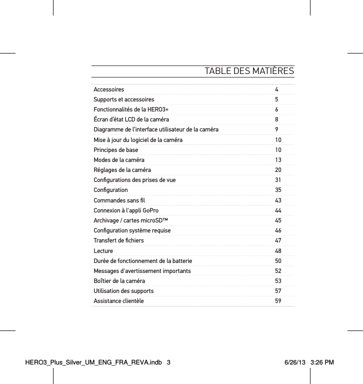 table des matièresAccessoires 4Supports et accessoires 5Fonctionnalités de la HERO3+ 6Écran d’état LCD de la caméra 8Diagramme de l’interface utilisateur de la caméra 9Mise à jour du logiciel de la caméra 10Principes de base 10Modes de la caméra 13Réglages de la caméra 20Conﬁgurations des prises de vue 31Conﬁguration 35Commandes sans ﬁl 43Connexion à l&apos;appli GoPro 44Archivage / cartes microSD™ 45Conﬁguration système requise 46Transfert de ﬁchiers 47Lecture 48Durée de fonctionnement de la batterie 50Messages d&apos;avertissement importants 52Boîtier de la caméra 53Utilisation des supports 57Assistance clientèle 59HERO3_Plus_Silver_UM_ENG_FRA_REVA.indb   3 6/26/13   3:26 PM