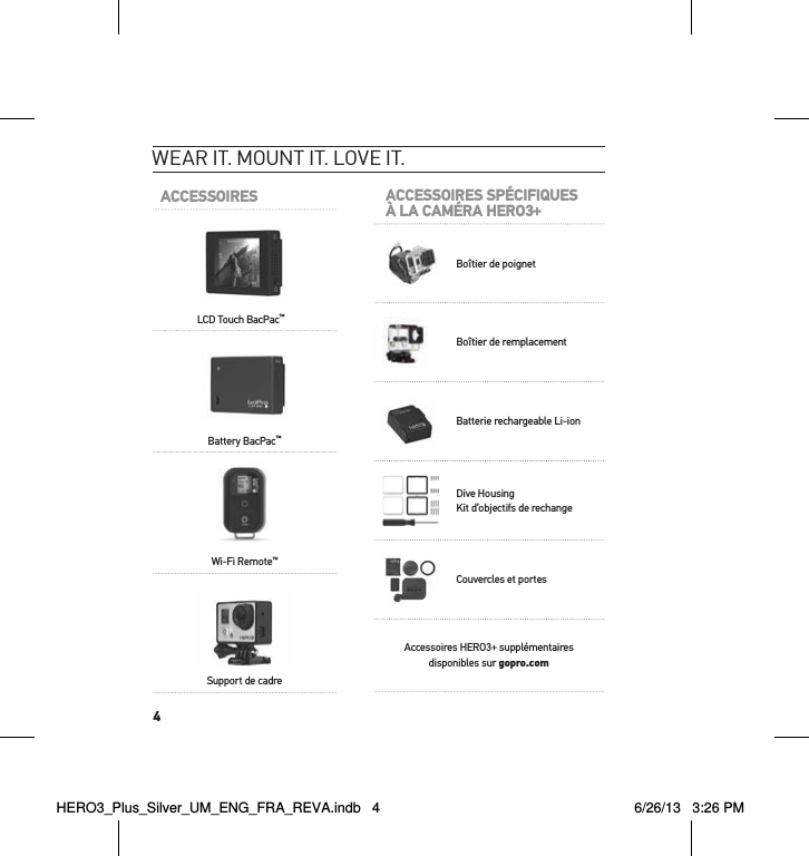 4Wear it. mount it. love it.ACCESSOIRESLCD Touch BacPac™Battery BacPac™Wi-Fi Remote™Support de cadreACCESSOIRES SPÉCIFIQUESÀ LA CAMÉRA HERO3+Boîtier de poignetBoîtier de remplacementBatterie rechargeable Li-ionDive Housing Kit d’objectifs de rechangeCouvercles et portesAccessoires HERO3+ supplémentaires disponibles sur gopro.comHERO3_Plus_Silver_UM_ENG_FRA_REVA.indb   4 6/26/13   3:26 PM