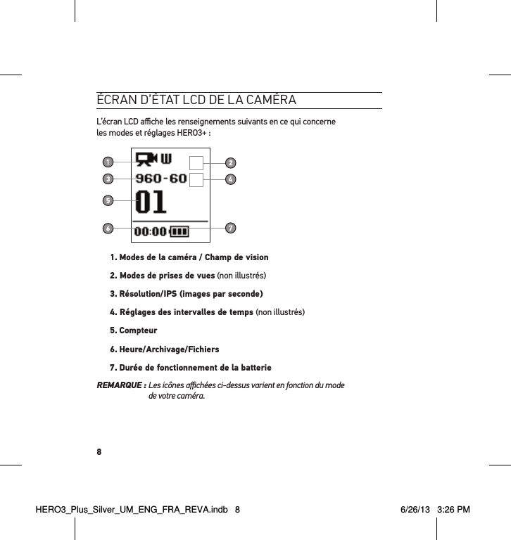 8écran d’état lcd de la caméraL’écran LCD aﬃche les renseignements suivants en ce qui concerne  les modes et réglages HERO3+ :1.  Modes de la caméra / Champ de vision2. Modes de prises de vues (non illustrés)3.  Résolution/IPS (images par seconde)4. Réglages des intervalles de temps (non illustrés)5.  Compteur6. Heure/Archivage/Fichiers7. Durée de fonctionnement de la batterieREMARQUE :  Les icônes aﬃchées ci-dessus varient en fonction du mode  de votre caméra.HERO3_Plus_Silver_UM_ENG_FRA_REVA.indb   8 6/26/13   3:26 PM