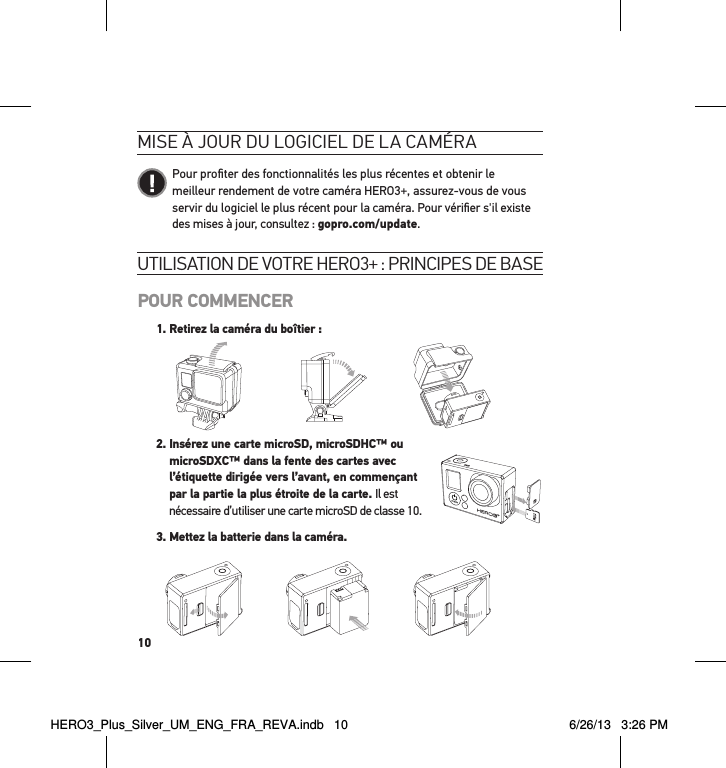 10utilisation de votre Hero3+ : PrinciPes de basePOUR COMMENCER1.  Retirez la caméra du boîtier :Slim housing surfboard mount installationSlim housing remove camera Slim housing insert cameraSlim housing closed Swapping housing doorsQuick Release Buckle + Thumb Screw + Slim housing = Complete Unit   2.  Insérez une carte microSD, microSDHC™ ou  microSDXC™ dans la fente des cartes avec  l’étiquette dirigée vers l’avant, en commençant  par la partie la plus étroite de la carte. Il est  nécessaire d’utiliser une carte microSD de classe 10. 3. Mettez la batterie dans la caméra.mise à jour du logiciel de la caméra   Pour proﬁter des fonctionnalités les plus récentes et obtenir le meilleur rendement de votre caméra HERO3+, assurez-vous de vous servir du logiciel le plus récent pour la caméra. Pour vériﬁer s&apos;il existe des mises à jour, consultez : gopro.com/update.HERO3_Plus_Silver_UM_ENG_FRA_REVA.indb   10 6/26/13   3:26 PM