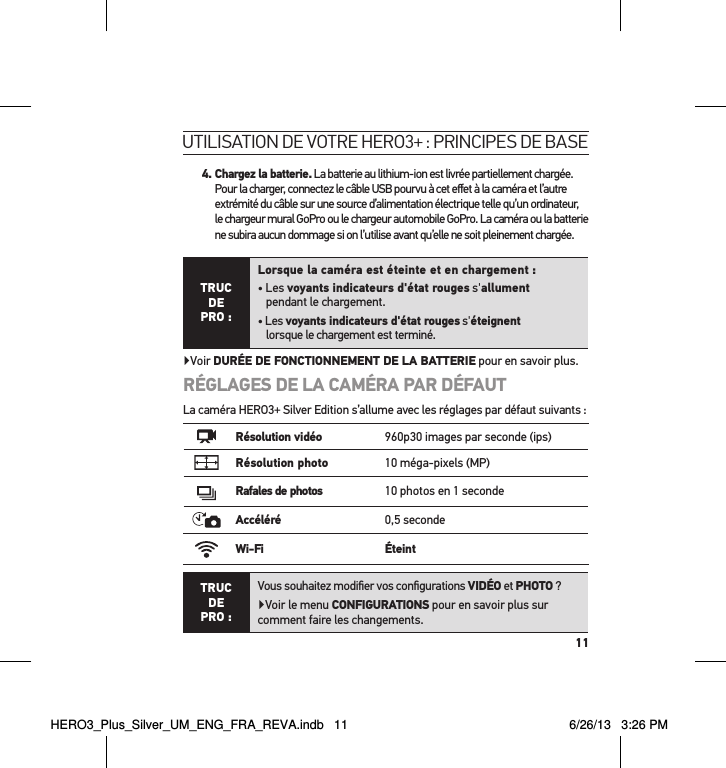 114.  Chargez la batterie. La batterie au lithium-ion est livrée partiellement chargée. Pour la charger, connectez le câble USB pourvu à cet eﬀet à la caméra et l’autre extrémité du câble sur une source d’alimentation électrique telle qu’un ordinateur, le chargeur mural GoPro ou le chargeur automobile GoPro. La caméra ou la batterie ne subira aucun dommage si on l’utilise avant qu’elle ne soit pleinement chargée.TRUC  DE PRO :Lorsque la caméra est éteinte et en chargement :• Les voyants indicateurs d&apos;état rouges s&apos;allument  pendant le chargement.• Les voyants indicateurs d&apos;état rouges s&apos;éteignent  lorsque le chargement est terminé.Voir DURÉE DE FONCTIONNEMENT DE LA BATTERIE pour en savoir plus.RÉGLAGES DE LA CAMÉRA PAR DÉFAUTLa caméra HERO3+ Silver Edition s’allume avec les réglages par défaut suivants :Résolution vidéo 960p30 images par seconde (ips)Résolution photo 10 méga-pixels (MP)Rafales de photos 10 photos en 1 secondeAccéléré 0,5 secondeWi-Fi ÉteintTRUC  DE PRO :Vous souhaitez modiﬁer vos conﬁgurations VIDÉO et PHOTO ?Voir le menu CONFIGURATIONS pour en savoir plus sur comment faire les changements.utilisation de votre Hero3+ : PrinciPes de baseHERO3_Plus_Silver_UM_ENG_FRA_REVA.indb   11 6/26/13   3:26 PM