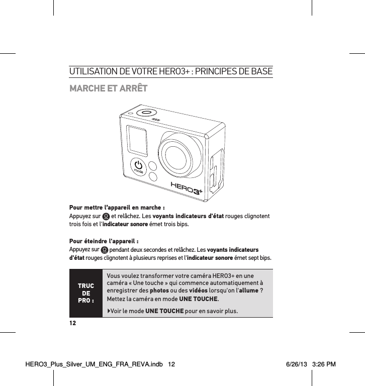 12MARCHE ET ARRÊTPour mettre l’appareil en marche : Appuyez sur   et relâchez. Les voyants indicateurs d&apos;état rouges clignotent trois fois et l&apos;indicateur sonore émet trois bips.   Pour éteindre l&apos;appareil : Appuyez sur   pendant deux secondes et relâchez. Les voyants indicateurs d&apos;état rouges clignotent à plusieurs reprises et l&apos;indicateur sonore émet sept bips.TRUC  DE PRO :Vous voulez transformer votre caméra HERO3+ en une caméra « Une touche » qui commence automatiquement à enregistrer des photos ou des vidéos lorsqu&apos;on l&apos;allume ? Mettez la caméra en mode UNE TOUCHE. Voir le mode UNE TOUCHE pour en savoir plus.utilisation de votre Hero3+ : PrinciPes de baseHERO3_Plus_Silver_UM_ENG_FRA_REVA.indb   12 6/26/13   3:26 PM