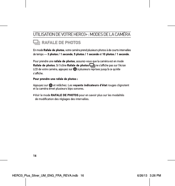 16utilisation de votre Hero3+ : modes de la caméraRAFALE DE PHOTOSEn mode Rafale de photos, votre caméra prend plusieurs photos à de courts intervalles de temps — 3 photos / 1 seconde, 5 photos / 1 seconde et 10 photos / 1 seconde.Pour prendre une rafale de photos, assurez-vous que la caméra est en mode Rafale de photos. Si l&apos;icône Rafale de photos  ne s’aﬃche pas sur l’écran LCD de votre caméra, appuyez sur   à plusieurs reprises jusqu’à ce qu’elle s&apos;aﬃche. Pour prendre une rafale de photos : Appuyez sur   et relâchez. Les voyants indicateurs d&apos;état rouges clignotent et la caméra émet plusieurs bips sonores. Voir le mode RAFALE DE PHOTOS pour en savoir plus sur les modalités  de modiﬁcation des réglages des intervalles.HERO3_Plus_Silver_UM_ENG_FRA_REVA.indb   16 6/26/13   3:26 PM