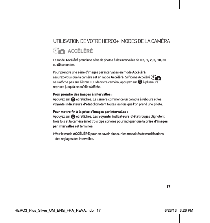 17utilisation de votre Hero3+ : modes de la caméraACCÉLÉRÉLe mode Accéléré prend une série de photos à des intervalles de 0,5, 1, 2, 5, 10, 30 ou 60 secondes. Pour prendre une série d’images par intervalles en mode Accéléré,  assurez-vous que la caméra est en mode Accéléré. Si l’icône Accéléré    ne s’aﬃche pas sur l’écran LCD de votre caméra, appuyez sur   à plusieurs reprises jusqu’à ce qu’elle s’aﬃche. Pour prendre des images à intervalles :  Appuyez sur   et relâchez. La caméra commence un compte à rebours et les voyants indicateurs d&apos;état clignotent toutes les fois que l&apos;on prend une photo.Pour mettre ﬁn à la prise d’images par intervalles : Appuyez sur   et relâchez. Les voyants indicateurs d&apos;état rouges clignotent trois fois et la caméra émet trois bips sonores pour indiquer que la prise d&apos;images par intervalles est terminée.Voir le mode ACCÉLÉRÉ pour en savoir plus sur les modalités de modiﬁcations  des réglages des intervalles.HERO3_Plus_Silver_UM_ENG_FRA_REVA.indb   17 6/26/13   3:26 PM