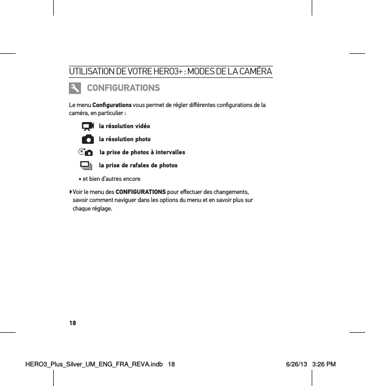 18utilisation de votre Hero3+ : modes de la caméra CONFIGURATIONSLe menu Conﬁgurations vous permet de régler diﬀérentes conﬁgurations de la caméra, en particulier :      la résolution vidéo      la résolution photo    la prise de photos à intervalles     la prise de rafales de photos• et bien d’autres encore   Voir le menu des CONFIGURATIONS pour eﬀectuer des changements,  savoir comment naviguer dans les options du menu et en savoir plus sur  chaque réglage.HERO3_Plus_Silver_UM_ENG_FRA_REVA.indb   18 6/26/13   3:26 PM