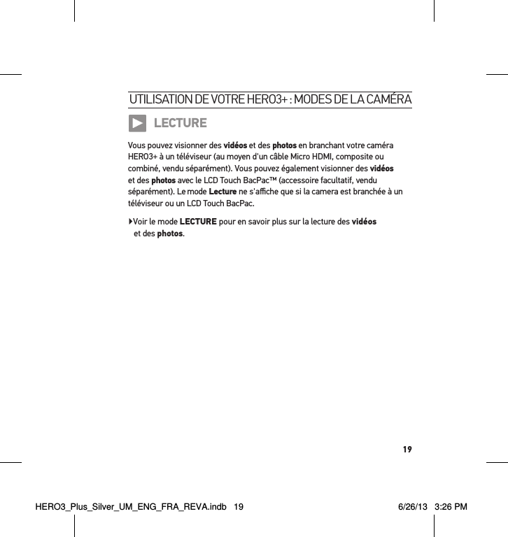 19utilisation de votre Hero3+ : modes de la caméra LECTUREVous pouvez visionner des vidéos et des photos en branchant votre caméra HERO3+ à un téléviseur (au moyen d&apos;un câble Micro HDMI, composite ou combiné, vendu séparément). Vous pouvez également visionner des vidéos et des photos avec le LCD Touch BacPac™ (accessoire facultatif, vendu séparément). Le mode Lecture ne s&apos;aﬃche que si la camera est branchée à un téléviseur ou un LCD Touch BacPac.Voir le mode LECTURE pour en savoir plus sur la lecture des vidéos  et des photos.HERO3_Plus_Silver_UM_ENG_FRA_REVA.indb   19 6/26/13   3:26 PM