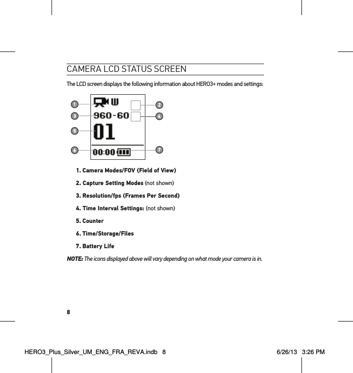 8cameRa lcd status scReenThe LCD screen displays the following information about HERO3+ modes and settings:1.  Camera Modes/FOV (Field of View)2. Capture Setting Modes (not shown)3.  Resolution/fps (Frames Per Second)4. Time Interval Settings: (not shown)5.  Counter6. Time/Storage/Files7. Battery LifeNOTE:  The icons displayed above will vary depending on what mode your camera is in.HERO3_Plus_Silver_UM_ENG_FRA_REVA.indb   8 6/26/13   3:26 PM