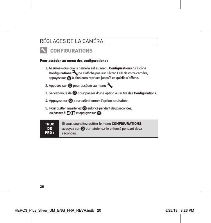 20réglages de la caméraCONFIGURATIONSPour accéder au menu des conﬁgurations :1.  Assurez-vous que la caméra est au menu Conﬁgurations. Si l&apos;icône Conﬁgurations  ne s&apos;aﬃche pas sur l&apos;écran LCD de votre caméra,  appuyez sur   à plusieurs reprises jusqu’à ce qu’elle s&apos;aﬃche.2. Appuyez sur   pour accéder au menu  .3. Servez-vous de   pour passer d&apos;une option à l&apos;autre des Conﬁgurations.4.  Appuyez sur   pour sélectionner l’option souhaitée.5.   Pour quitter, maintenez   enfoncé pendant deux secondes,  ou passez à    et appuyez sur  . TRUC  DE PRO :Si vous souhaitez quitter le menu CONFIGURATIONS,  appuyez sur   et maintenez-le enfoncé pendant deux secondes.  HERO3_Plus_Silver_UM_ENG_FRA_REVA.indb   20 6/26/13   3:26 PM