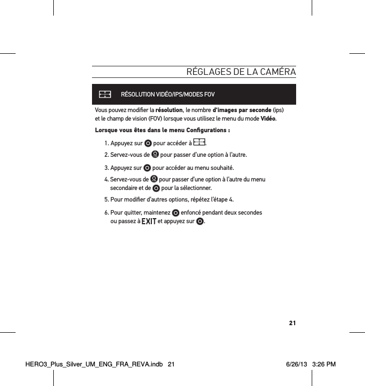 21réglages de la caméraRÉSOLUTION VIDÉO/IPS/MODES FOVVous pouvez modiﬁer la résolution, le nombre d&apos;images par seconde (ips)  et le champ de vision (FOV) lorsque vous utilisez le menu du mode Vidéo.Lorsque vous êtes dans le menu Conﬁgurations :1.  Appuyez sur   pour accéder à  .2. Servez-vous de   pour passer d’une option à l’autre. 3. Appuyez sur   pour accéder au menu souhaité.4.  Servez-vous de   pour passer d’une option à l’autre du menu secondaire et de  pour la sélectionner.5. Pour modiﬁer d’autres options, répétez l’étape 4. 6.  Pour quitter, maintenez   enfoncé pendant deux secondes  ou passez à   et appuyez sur  . HERO3_Plus_Silver_UM_ENG_FRA_REVA.indb   21 6/26/13   3:26 PM