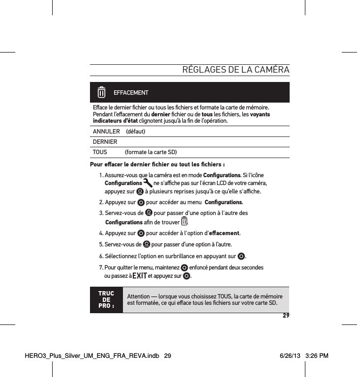 29réglages de la caméra            EFFACEMENTEﬀace le dernier ﬁchier ou tous les ﬁchiers et formate la carte de mémoire. Pendant l’eﬀacement du dernier ﬁchier ou de tous les ﬁchiers, les voyants indicateurs d’état clignotent jusqu’à la ﬁn de l’opération. ANNULER (défaut)DERNIERTOUS             (formate la carte SD)Pour eﬀacer le dernier ﬁchier ou tout les ﬁchiers : 1.  Assurez-vous que la caméra est en mode Conﬁgurations. Si l&apos;icône Conﬁgurations  ne s&apos;aﬃche pas sur l&apos;écran LCD de votre caméra,  appuyez sur   à plusieurs reprises jusqu’à ce qu’elle s&apos;aﬃche.2. Appuyez sur   pour accéder au menu  Conﬁgurations.3. Servez-vous de   pour passer d&apos;une option à l&apos;autre des  Conﬁgurations aﬁn de trouver  .4. Appuyez sur   pour accéder à l&apos;option d&apos;eﬀacement. 5. Servez-vous de   pour passer d’une option à l’autre.6. Sélectionnez l’option en surbrillance en appuyant sur  .7. Pour quitter le menu, maintenez   enfoncé pendant deux secondes  ou passez à   et appuyez sur  . TRUC  DE PRO :Attention — lorsque vous choisissez TOUS, la carte de mémoire est formatée, ce qui eﬀace tous les ﬁchiers sur votre carte SD.HERO3_Plus_Silver_UM_ENG_FRA_REVA.indb   29 6/26/13   3:26 PM